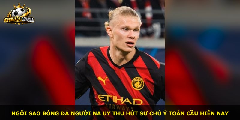 Ngôi sao bóng đá người Na Uy thu hút sự chú ý toàn cầu hiện nay